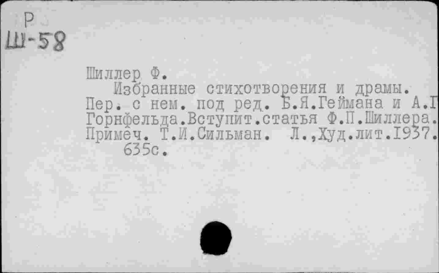 ﻿р
-5Я
Шиллер Ф.
Избранные стихотворения и драмы.
Пер. с нем. под ред. Б.Я.Геймана и А.1
Горнфельда.Вступит.статья Ф.П.Шиллера. Примеч. Т.И.Сильман. Л.Дуд.лит.1937.
63 5с.